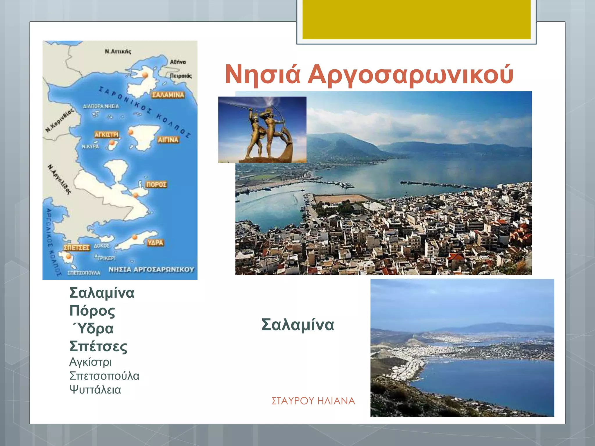 Νησιά Αργοσαρωνικού
Σαλαμίνα
Σαλαμίνα
Πόρος
Ύδρα
Σπέτσες
Αγκίστρι
Σπετσοπούλα
Ψυττάλεια
ΣΤΑΥΡΟΥ ΗΛΙΑΝΑ
 