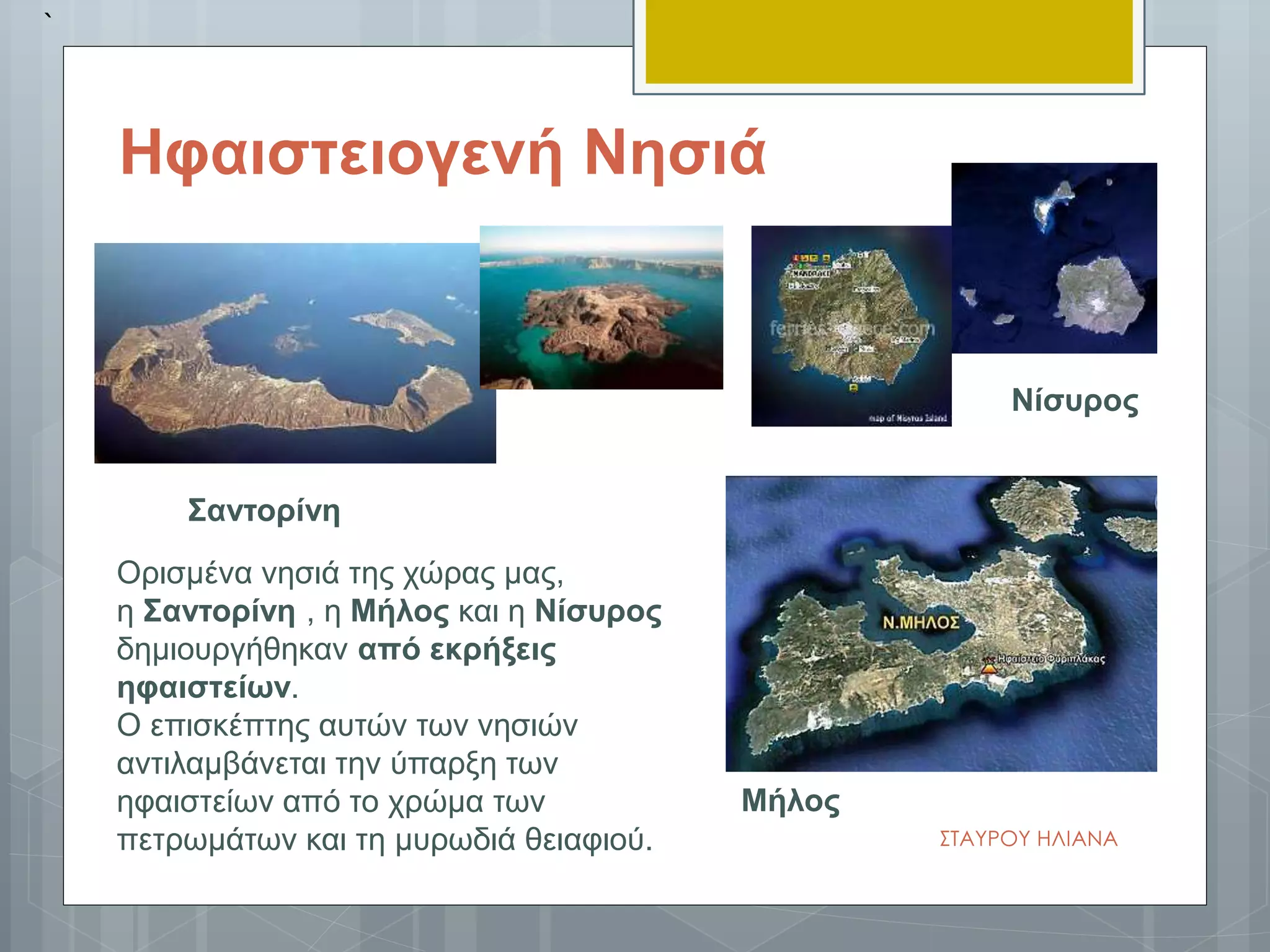 ΣΤΑΥΡΟΥ ΗΛΙΑΝΑ
Ορισμένα νησιά της χώρας μας,
η Σαντορίνη , η Μήλος και η Νίσυρος
δημιουργήθηκαν από εκρήξεις
ηφαιστείων.
Ο επισκέπτης αυτών των νησιών
αντιλαμβάνεται την ύπαρξη των
ηφαιστείων από το χρώμα των
πετρωμάτων και τη μυρωδιά θειαφιού.
`
Νίσυρος
Σαντορίνη
Ηφαιστειογενή Νησιά
Μήλος
 