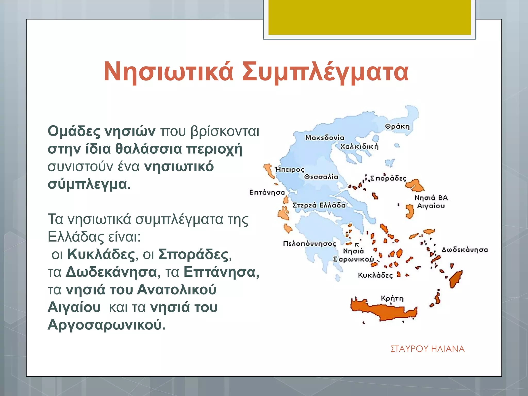 Νησιωτικά Συμπλέγματα
Ομάδες νησιών που βρίσκονται
στην ίδια θαλάσσια περιοχή
συνιστούν ένα νησιωτικό
σύμπλεγμα.
Τα νησιωτικά συμπλέγματα της
Ελλάδας είναι:
οι Κυκλάδες, οι Σποράδες,
τα Δωδεκάνησα, τα Επτάνησα,
τα νησιά του Βορειοανατολικού
Αιγαίου και τα νησιά του
Αργοσαρωνικού.
ΣΤΑΥΡΟΥ ΗΛΙΑΝΑ
 