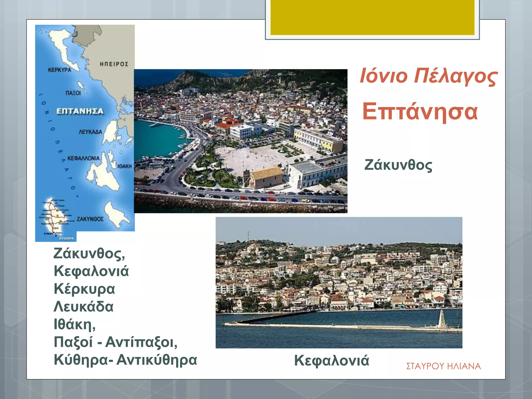 Επτάνησα
Ζάκυνθος
Κεφαλονιά
Ζάκυνθος,
Κεφαλονιά
Κέρκυρα
Λευκάδα
Ιθάκη,
Παξοί - Αντίπαξοι,
Κύθηρα- Αντικύθηρα ΣΤΑΥΡΟΥ ΗΛΙΑΝΑ
Ιόνιο Πέλαγος
 