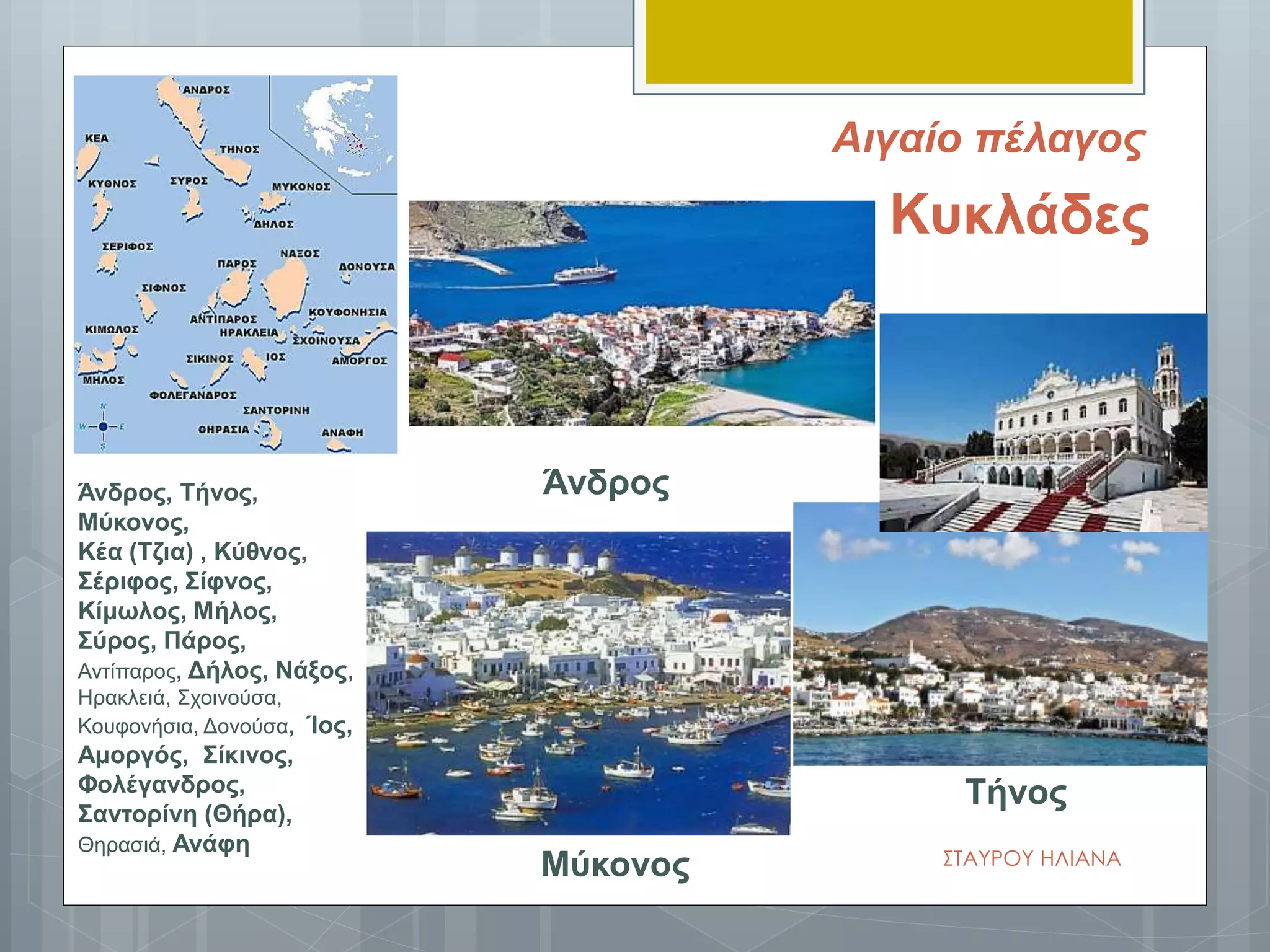 Άνδρος
Τήνος
Μύκονος
Κυκλάδες
Άνδρος, Τήνος,
Μύκονος,
Κέα (Τζια) , Κύθνος,
Σέριφος, Σίφνος,
Κίμωλος, Μήλος,
Σύρος, Πάρος,
Αντίπαρος, Δήλος, Νάξος,
Ηρακλειά, Σχοινούσα,
Κουφονήσια, Δονούσα, Ίος,
Αμοργός, Σίκινος,
Φολέγανδρος,
Σαντορίνη (Θήρα),
Θηρασιά, Ανάφη
ΣΤΑΥΡΟΥ ΗΛΙΑΝΑ
Αιγαίο πέλαγος
 