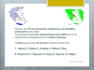 Περίπου το 1/5 της συνολικής επιφάνειας της Ελλάδας
αποτελείται από νησιά.
Τα ελληνικά νησιά είναι περισσότερα από 2.000 και τα πιο
πολλά από αυτά βρίσκονται στο Αιγαίο πέλαγος.
Τα δέκα μεγαλύτερα σε έκταση ελληνικά νησιά είναι:
1. Kρήτη 2. Eύβοια 3. Λέσβος 4. Pόδος 5. Xίος
6. Kεφαλονιά 7. Kέρκυρα 8. Σάμος 9. Λήμνος 10. Nάξος
ΣΤΑΥΡΟΥ ΗΛΙΑΝΑ
 