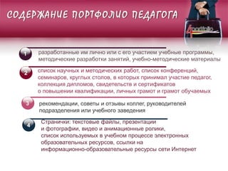 СОДЕРЖАНИЕ ПОРТФОЛИО ПЕДАГОГА
1 разработанные им лично или с его участием учебные программы,
методические разработки занятий, учебно-методические материалы
Странички: текстовые файлы, презентации
и фотографии, видео и анимационные ролики,
список используемых в учебном процессе электронных
образовательных ресурсов, ссылки на
информационно-образовательные ресурсы сети Интернет
список научных и методических работ, список конференций,
семинаров, круглых столов, в которых принимал участие педагог,
коллекция дипломов, свидетельств и сертификатов
о повышении квалификации, личных грамот и грамот обучаемых
рекомендации, советы и отзывы коллег, руководителей
подразделения или учебного заведения
2
3
4
 