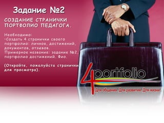 Задание №2
СОЗДАНИЕ СТРАНИЧКИ
ПОРТФОЛИО ПЕДАГОГА.
Необходимо:
•Создать 4 странички своего
портфолио: личное, достижений,
документов, отзывов.
Примерное название: задание №2,
портфолио достижений. Фио.
(Откройте, пожалуйста странички
для просмотра).
 