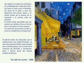 “El café de noche”, 1888
El café de noche, fue adquirido4 por el
coleccionista ruso Sergei Shchukin. La
obra fue posteriormente nacionalizada
por los bolcheviques con el resto de la
colección de Shchukin y, finalmente,
pasó a formar parte del Museo
Pushkin de Moscú.
Van Gogh ha creado una atmósfera
de cordialidad por medio del color:
azul para el cielo, para la fachadas,
las casas de la calle, y para los
adoquines del primer plano y la
fuerte jamba de la puerta de la
izquierda y la terraza toda de
amarillo.
El artista había aprendido que los
colores son cálidos o fríos en virtud
de su contraste con otros colores.
A la atención que presta al color se
suma el cuidado de la composición
 