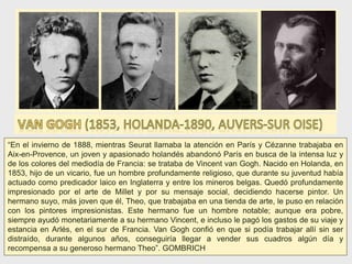 “En el invierno de 1888, mientras Seurat llamaba la atención en París y Cézanne trabajaba en
Aix-en-Provence, un joven y apasionado holandés abandonó París en busca de la intensa luz y
de los colores del mediodía de Francia: se trataba de Vincent van Gogh. Nacido en Holanda, en
1853, hijo de un vicario, fue un hombre profundamente religioso, que durante su juventud había
actuado como predicador laico en Inglaterra y entre los mineros belgas. Quedó profundamente
impresionado por el arte de Millet y por su mensaje social, decidiendo hacerse pintor. Un
hermano suyo, más joven que él, Theo, que trabajaba en una tienda de arte, le puso en relación
con los pintores impresionistas. Este hermano fue un hombre notable; aunque era pobre,
siempre ayudó monetariamente a su hermano Vincent, e incluso le pagó los gastos de su viaje y
estancia en Arlés, en el sur de Francia. Van Gogh confió en que si podía trabajar allí sin ser
distraído, durante algunos años, conseguiría llegar a vender sus cuadros algún día y
recompensa a su generoso hermano Theo”. GOMBRICH
 