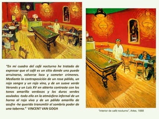 “En mi cuadro del café nocturno he tratado de
expresar que el café es un sitio donde uno puede
arruinarse, volverse loco y cometer crímenes.
Mediante la contraposición de un rosa pálido, un
rojo sangre y un rojo vino, y de un suave verde
Veronés y un Luis XV en abierto contraste con los
tonos amarillo verdosos y los duros verdes
azulados -todo ello en la atmósfera infernal de un
horno al rojo vivo y de un pálido amarillo de
azufre -he querido transmitir el sombrío poder de
una taberna.” VINCENT VAN GOGH
“Interior de café nocturno”, Arles, 1888
 