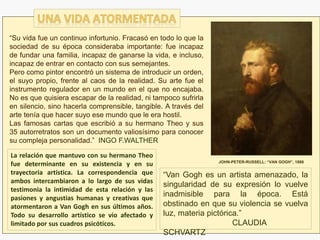 “Van Gogh es un artista amenazado, la
singularidad de su expresión lo vuelve
inadmisible para la época. Está
obstinado en que su violencia se vuelva
luz, materia pictórica.”
CLAUDIA
SCHVARTZ
“Su vida fue un continuo infortunio. Fracasó en todo lo que la
sociedad de su época consideraba importante: fue incapaz
de fundar una familia, incapaz de ganarse la vida, e incluso,
incapaz de entrar en contacto con sus semejantes.
Pero como pintor encontró un sistema de introducir un orden,
el suyo propio, frente al caos de la realidad. Su arte fue el
instrumento regulador en un mundo en el que no encajaba.
No es que quisiera escapar de la realidad, ni tampoco sufrirla
en silencio, sino hacerla comprensible, tangible. A través del
arte tenía que hacer suyo ese mundo que le era hostil.
Las famosas cartas que escribió a su hermano Theo y sus
35 autorretratos son un documento valiosísimo para conocer
su compleja personalidad.” INGO F.WALTHER
La relación que mantuvo con su hermano Theo
fue determinante en su existencia y en su
trayectoria artística. La correspondencia que
ambos intercambiaron a lo largo de sus vidas
testimonia la intimidad de esta relación y las
pasiones y angustias humanas y creativas que
atormentaron a Van Gogh en sus últimos años.
Todo su desarrollo artístico se vio afectado y
limitado por sus cuadros psicóticos.
JOHN-PETER-RUSSELL: “VAN GOGH”, 1886
 