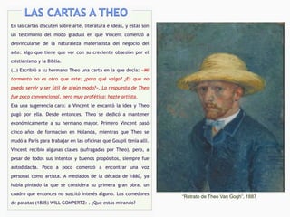 En las cartas discuten sobre arte, literatura e ideas, y estas son
un testimonio del modo gradual en que Vincent comenzó a
desvincularse de la naturaleza materialista del negocio del
arte: algo que tiene que ver con su creciente obsesión por el
cristianismo y la Biblia.
(…) Escribió a su hermano Theo una carta en la que decía: «Mi
tormento no es otro que este: ¿para qué valgo? ¿Es que no
puedo servir y ser útil de algún modo?». La respuesta de Theo
fue poco convencional, pero muy profética: hazte artista.
Era una sugerencia cara: a Vincent le encantó la idea y Theo
pagó por ella. Desde entonces, Theo se dedicó a mantener
económicamente a su hermano mayor. Primero Vincent pasó
cinco años de formación en Holanda, mientras que Theo se
mudó a París para trabajar en las oficinas que Goupil tenía allí.
Vincent recibió algunas clases (sufragadas por Theo), pero, a
pesar de todos sus intentos y buenos propósitos, siempre fue
autodidacta. Poco a poco comenzó a encontrar una voz
personal como artista. A mediados de la década de 1880, ya
había pintado la que se considera su primera gran obra, un
cuadro que entonces no suscitó interés alguno. Los comedores
de patatas (1885) WILL GOMPERTZ: . ¿Qué estás mirando?
“Retrato de Theo Van Gogh”, 1887
 