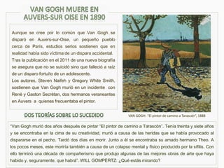 Aunque se cree por lo común que Van Gogh se
disparó en Auvers-sur-Oise, un pequeño pueblo
cerca de París, estudios serios sostienen que en
realidad había sido víctima de un disparo accidental.
Tras la publicación en el 2011 de una nueva biografía
se asegura que no se suicidó sino que falleció a raíz
de un disparo fortuíto de un adolescente.
Los autores, Steven Naifeh y Gregory White Smith,
sostienen que Van Gogh murió en un incidente con
René y Gaston Secrétan, dos hermanos veraneantes
en Auvers a quienes frecuentaba el pintor.
VAN GOGH: “El pintor de camino a Tarascón”, 1888
“Van Gogh murió dos años después de pintar “El pintor de camino a Tarascón”. Tenía treinta y siete años
y se encontraba en la cima de su creatividad, murió a causa de las heridas que se había provocado al
dispararse en el pecho. Tardó dos días en morir. Junto a él se encontraba su amado hermano Theo. A
los pocos meses, este moriría también a causa de un colapso mental y físico producido por la sífilis. Con
ello terminó una década de compañerismo que produjo algunas de las mejores obras de arte que haya
habido y, seguramente, que habrá”. WILL GOMPERTZ: ¿Qué estás mirando?
 