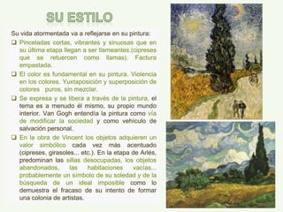 Su vida atormentada va a reflejarse en su pintura:
 Pinceladas cortas, vibrantes y sinuosas que en
su última etapa llegan a ser llameantes.(cipreses
que se retuercen como llamas). Factura
empastada.
 El color es fundamental en su pintura. Violencia
en los colores. Yuxtaposición y superposición de
colores puros, sin mezclar.
 Se expresa y se libera a través de la pintura, el
tema es a menudo él mismo, su propio mundo
interior. Van Gogh entendía la pintura como vía
de modificar la sociedad y como vehículo de
salvación personal.
 En la obra de Vincent los objetos adquieren un
valor simbólico cada vez más acentuado
(cipreses, girasoles... etc.). En la etapa de Arlés,
predominan las sillas desocupadas, los objetos
abandonados, las habitaciones vacías...
probablemente un símbolo de su soledad y de la
búsqueda de un ideal imposible como lo
demuestra el fracaso de su intento de formar
una colonia de artistas.
 