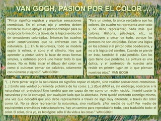 “(…) Pero pintar según la naturaleza no significa copiar el objeto, sino realizar sensaciones cromáticas.
(…) Existe una verdad puramente pictórica de las cosas. (…) ¡Qué difícil es, sin embargo, acercarse a la
naturaleza sin prejuicios! Uno tendría que ser capaz de ver como un recién nacido. Intenté copiar la
naturaleza y no lo conseguí, por cualquier lado que la abordase. Pero quedé contento conmigo mismo,
una vez que descubrí que uno debe representarla a través de algo muy diferente, a través del color
como tal. No se debe representar la naturaleza, sino realizarla. ¿Por medio de qué? Por medio de
equivalentes cromáticos estructuradores. hay un camino para reproducirlo todo, para traducirlo todo: el
color. El color, diría yo, es biológico: sólo él da vida a las cosas.” VAN GOGH
VAN GOGH, PASIÓN POR EL COLOR …
“Para un pintor, lo único verdadero son los
colores. Un cuadro no representa ante todo
y no debe representar, nada más que
colores. Historia, psicología, etc., se
inmiscuyen a pesar de todo, porque los
pintores no son estúpidos. Existe una lógica
en los colores y el pintor debe obedecerla, y
no a la lógica del cerebro. Cuando se pierde
en ésta, también él está perdido. Con los
ojos tiene que perderse. La pintura es una
óptica, y el contenido de nuestro arte
reside en primer lugar en lo que piensan
nuestros ojos.” VAN GOGH
“Pintar significa registrar y organizar sensaciones
cromáticas. En el pintar, ojo y cerebro deben
prestarse mutuo apoyo: es preciso trabajar para su
recíproca formación, a través de la lógica evolución
de sensaciones coloreadas. Entonces los cuadros
serán construcciones que se enfrentan con la
naturaleza. […] En la naturaleza, todo se modela
según la esfera, el cono y el cilindro. Hay que
aprender a pintar sobre la base de estas formas
simples, y entonces podrá uno hacer todo lo que
desea. No es lícito aislar el dibujo del color: es
como si quisieras pensar sin palabras, solamente
con números y signos.” VAN GOGH
 