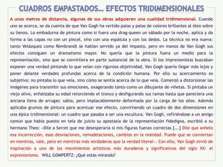 A unos metros de distancia, algunas de sus obras adquieren una cualidad tridimensional. Cuando
uno se acerca, se da cuenta de que Van Gogh ha vertido palas y palas de colores brillantes al óleo sobre
su lienzo. Lo embadurna de pintura como si fuera una drag-queen un sábado por la noche, aplica y da
forma a las capas no con un pincel, sino con una espátula y con los dedos. La técnica no era nueva:
tanto Velázquez como Rembrandt se habían servido ya del impasto, pero en manos de Van Gogh sus
efectos consiguen un dramatismo mayor. No quería que la pintura fuera un medio para la
representación, sino que se convirtiera en parte sustancial de la obra. Si los impresionistas buscaban
exponer una verdad pintando lo que veían con rigurosa objetividad, Van Gogh quería llegar más lejos y
poner delante verdades profundas acerca de la condición humana. Por ello su acercamiento es
subjetivo: no pintaba lo que veía, sino cómo se sentía acerca de lo que veía. Comenzó a distorsionar las
imágenes para transmitir sus emociones, exagerando tanto como un dibujante de viñetas. Si pintaba un
viejo olivo, enfatizaba su edad retorciendo el tronco y desfigurando sus ramas hasta que pareciera una
anciana llena de arrugas: sabia, pero implacablemente deformada por la carga de los años. Además
aplicaba grumos de pintura para acentuar ese efecto, convirtiendo un cuadro de dos dimensiones en
una épica tridimensional: un cuadro que pasaba a ser una escultura. Van Gogh, refiriéndose a un amigo
común que había puesto en tela de juicio su apostasía de la representación fidedigna, escribió a su
hermano Theo: «Dile a Serret que me desesperaría si mis figuras fueran correctas [...] Dile que anhelo
esa incorrección, esas desviaciones, remodelaciones, cambios en la realidad. Puede que se conviertan
en mentiras, vale, pero en mentiras más verdaderas que la verdad literal». Con ello, Van Gogh sirvió de
inspiración a uno de los movimientos artísticos más duraderos y significativos del siglo XX: el
expresionismo. WILL GOMPERTZ: ¿Qué estás mirando?
 