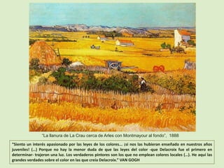 “Siento un interés apasionado por las leyes de los colores... ¡si nos las hubieran enseñado en nuestros años
juveniles! (…) Porque no hay la menor duda de que las leyes del color -que Delacroix fue el primero en
determinar- trajeron una luz. Los verdaderos pintores son los que no emplean colores locales (…). He aquí las
grandes verdades sobre el color en las que creía Delacroix.” VAN GOGH
“La llanura de La Crau cerca de Arles con Montmayour al fondo”, 1888
 