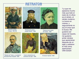 “Lo que me
apasiona mucho
más que todo el
resto de mi oficio
es el retrato, el
retrato moderno.
Lo busco en
colores, y
seguramente no
soy el único que
lo busca. Me
gustaría ser
capaz de hacerlo,
me gustaría
pintar retratos
que aparecieran
después de un
siglo y poblaran
la vida como
apariciones”.
VAN GOGH
“Retrato de la madre
del artista”, 1888
“Retrato del cartero
Joseph Roulin”, 1888
“Retrato de Trabuc, un asistente
del Saint-Paul Hospital” 1889
“Joven campesina con
sombrero de paja”, 1890
“El doctor Gachet, 1890
“Retrato de Père
Tanguy, 1887-88
 