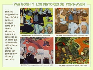 ÉMILE BERNARD: “Mujeres bretonas”, agosto 1888
GAUGUIN: “Visión después del sermón”, verano de 1888
VAN GOGH: “Mujeres bretonas y niños” noviembre 1888
VAN GOGH: “Recuerdos del jardín de Etten”, 1888
Bernard,
amigo de Van
Gogh, influirá
tanto en
Gauguin
como en el
mismo
Vincent en
cuanto a la
aplicación de
un estilo que
se basa en la
utilización de
colores
planos con
perfiles muy
nítidos y
marcados.
 