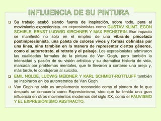  Su trabajo acabó siendo fuente de inspiración, sobre todo, para el
movimiento expresionista. en expresionistas como GUSTAV KLIMT, EGON
SCHIELE, ERNST LUDWIG KIRCHNER Y MAX PECHSTEIN. Ese impacto
se manifestó no sólo en el empleo de una vibrante pincelada
postimpresionista, una paleta de colores vivos y formas definidas por
una línea, sino también en la manera de representar ciertos géneros,
como el autorretrato, el retrato y el paisaje. Los expresionistas admiraron
las cualidades formales de la pintura de Van Gogh, pero también la
intensidad y pasión de su visión artística y su dramática historia de vida,
marcada por problemas mentales, que le llevaron a cortarse una oreja y,
más tarde, le condujeron al suicidio.
 EMIL NOLDE, LUDWIG MEIDNER Y KARL SCHMIDT-ROTTLUFF también
se inspiraron en los autorretratos de Van Gogh
 Van Gogh no sólo es ampliamente reconocido como el pionero de lo que
después se conocería como Expresionismo, sino que ha tenido una gran
influencia en otros movimientos modernos del siglo XX, como el FAUVISMO
Y EL EXPRESIONISMO ABSTRACTO.
 