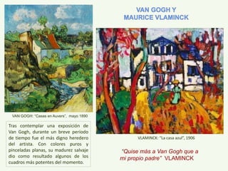 VLAMINCK: “La casa azul”, 1906
“Quise más a Van Gogh que a
mi propio padre” VLAMINCK
Tras contemplar una exposición de
Van Gogh, durante un breve período
de tiempo fue el más digno heredero
del artista. Con colores puros y
pinceladas planas, su madurez salvaje
dio como resultado algunos de los
cuadros más potentes del momento.
VAN GOGH: “Casas en Auvers”, mayo 1890
 