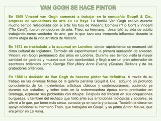 En 1869 Vincent van Gogh comenzó a trabajar en la compañía Goupil & Cie.,
empresa de vendedores de arte en La Haya. La familia Van Gogh estuvo durante
mucho tiempo relacionada con el arte: los tíos de Vincent, Cornelis ("Tio Cor") y Vincent
("Tio Cent"), fueron vendedores de arte. Theo, su hermano, desarrolló su vida de adulto
trabajando como vendedor de arte, por lo que tuvo una tremenda influencia durante la
última etapa de la vida artística de Vincent.
En 1873 es trasladado a la sucursal en Londres, donde rápidamente se enamoró del
clima cultural de Inglaterra. También allí experimentará la primera sensación de soledad.
Vincent van Gogh permaneció dos años en Londres. Durante ese tiempo visitó la mayor
cantidad de galerías y museos que tuvo oportunidad, y llegó a ser un gran admirador de
escritores británicos como George Eliot (Mary Anne Evans) yCharles Dickens y de los
grabadores británicos.
En 1880 la decisión de Van Gogh de hacerse pintor fue definitiva. A través de su
trabajo en las diversas filiales de la galería parisina Goupil & Cie., adquirió un profundo
conocimiento de los movimientos artísticos clásicos y contemporáneos, pudiendo ya
durante sus estudios, y sobre todo en la estremecedora época como predicador en
Borinage, expresar sus problemas con dibujos. Después del fracaso en sus ocupaciones
burguesas, y también del rechazo que halló ante sus ambiciones teológicas y sociales, se
aferró a lo que, por tener más cerca, conocía ya en teoría y práctica. También le dieron un
apoyo adicional su hermano Theo, que trabajaba en Goupil, y su primo Anton Mauve, que
era pintor en La Haya.
 