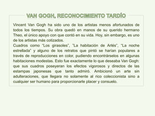 Vincent Van Gogh ha sido uno de los artistas menos afortunados de
todos los tiempos. Su obra quedó en manos de su querido hermano
Theo, el único apoyo con que contó en su vida. Hoy, sin embargo, es uno
de los artistas más cotizados.
Cuadros como “Los girasoles”, ”La habitación de Arlés”, “La noche
estrellada” y alguno de los retratos que pintó se harían populares a
través de reproducciones en color, pudiendo encontrárselos en algunas
habitaciones modestas. Esto fue exactamente lo que deseaba Van Gogh:
que sus cuadros poseyeran los efectos vigorosos y directos de las
estampas japonesas que tanto admiró. Ambicionó un arte sin
adulteraciones, que llegara no solamente al rico coleccionista sino a
cualquier ser humano para proporcionarle placer y consuelo.
 