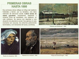 “Playa de Scheveningen”, 1882
“Estación de Eindhoven”, 1884
“Busto de campesina, 1885
“Retrato de un anciano”, 1885
Sus primeras obras reflejan el influjo del realismo
holandés y tienen, por su temática, una clara
intención de denuncia social. Cultivó temas de
clases populares: campesinos, tejedores y
mineros Pone de manifiesto, con realismo, su
vida cotidiana. Se acerca con dignidad a una
situación de abandono social. Sus gamas en este
momento son oscuras, los entornos pobremente
iluminados y con tensiones de luces y sombras.
 
