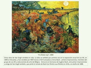Única obra de Van Gogh vendida en vida. La obra se exhibió por primera vez en la exposición anual de Los XX, en
1890 en Bruselas, y fue vendido por 400 francos (710 € actuales) a Anna Boch,1 pintora impresionista, miembro del
grupo de Los XX y coleccionista de arte de Bélgica.2 Anna era la hermana de Eugène Boch, otro pintor impresionista
y amigo de Van Gogh también, que pintó el retrato de Boch (Le Peintre aux Étoiles) en Arlés, en otoño de 1888.
“El viñedo rojo”, 1880
 
