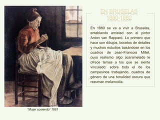 “Mujer cosiendo” 1881
En 1880 se va a vivir a Bruselas,
entablando amistad con el pintor
Anton van Rappard. Lo primero que
hace son dibujos, bocetos de detalles
y muchos estudios basándose en los
cuadros de Jean-Francois Millet,
cuyo realismo algo acaramelado le
ofrece temas a los que se siente
vinculado: sobre todo el de los
campesinos trabajando, cuadros de
género de una tonalidad oscura que
rezuman melancolía.
 