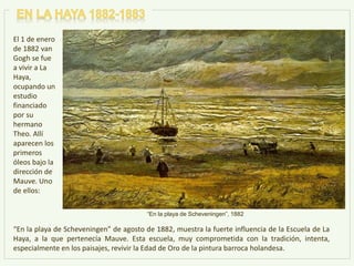 El 1 de enero
de 1882 van
Gogh se fue
a vivir a La
Haya,
ocupando un
estudio
financiado
por su
hermano
Theo. Allí
aparecen los
primeros
óleos bajo la
dirección de
Mauve. Uno
de ellos:
“En la playa de Scheveningen” de agosto de 1882, muestra la fuerte influencia de la Escuela de La
Haya, a la que pertenecía Mauve. Esta escuela, muy comprometida con la tradición, intenta,
especialmente en los paisajes, revivir la Edad de Oro de la pintura barroca holandesa.
“En la playa de Scheveningen”, 1882
 