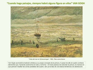 “Cuando haga paisajes, siempre habrá alguna figura en ellos” VAN GOGH
“Vista del mar en Scheveningen”, 1882. Óleo sobre lienzo
Van Gogh acomodó la tradición artística a su propio concepto de la pintura. A pesar de ello el cuadro contiene
elementos que, haciendo autónomos el color y la forma - el modo pastoso de extender la pintura, la manera en
que parecen resaltar las zonas paralelas del cuadro, dan ya la idea de una básica tendencia a la abstracción.
 