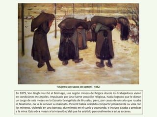 “Mujeres con sacos de carbón”, 1882
En 1879, Van Gogh marchó al Borinage, una región minera de Bélgica donde los trabajadores vivían
en condiciones miserables. Impulsado por una fuerte vocación religiosa, había logrado que le dieran
un cargo de seis meses en la Escuela Evangelista de Bruselas, pero, por causa de un celo que rozaba
el fanatismo, no se le renovó su mandato. Vincent había decidido compartir plenamente su vida con
los mineros, viviendo en una barraca, durmiendo en el suelo y ayunando, e incluso bajaba a predicar
a la mina. Esta obra muestra la intensidad del que ha asistido personalmente a estas escenas.
 
