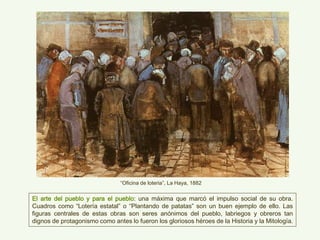 “Oficina de loteria”, La Haya, 1882
El arte del pueblo y para el pueblo: una máxima que marcó el impulso social de su obra.
Cuadros como “Lotería estatal” o “Plantando de patatas” son un buen ejemplo de ello. Las
figuras centrales de estas obras son seres anónimos del pueblo, labriegos y obreros tan
dignos de protagonismo como antes lo fueron los gloriosos héroes de la Historia y la Mitología.
 