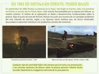 En septiembre de 1883 finaliza su estancia en La Haya. Van Gogh se marcha, solo, a la provincia
de Drente al noreste de los Países Bajos. Esta marcha fue precedida por la ruptura con Mauve, su
mentor artístico. El motivo de la separación se debió a desavenencias fundamentales sobre la
pintura. Bajo el punto de vista de Vincent, Mauve era justo una muestra de un concepto académico
del arte imbuido de normas, reglas y un riguroso canon estético que, de forma intolerable,
descuidaba la expresión individual y los problemas sociales del momento.
“Barco de turba con dos figuras”, Drente: octubre, 1883
Cualquier tipo de autoridad había sido siempre para él como una provocación,
y las estrictas opiniones de Mauve sobre la pintura parecían haberle hecho
recordar fatalmente la mojigatería calvinista de la casa paterna.
“Campesina quemando hierbas”, 1883
 
