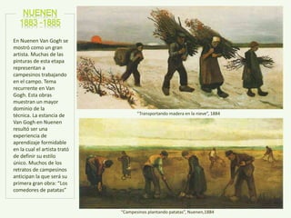 “Transportando madera en la nieve”, 1884
“Campesinos plantando patatas”, Nuenen,1884
En Nuenen Van Gogh se
mostró como un gran
artista. Muchas de las
pinturas de esta etapa
representan a
campesinos trabajando
en el campo. Tema
recurrente en Van
Gogh. Esta obras
muestran un mayor
dominio de la
técnica. La estancia de
Van Gogh en Nuenen
resultó ser una
experiencia de
aprendizaje formidable
en la cual el artista trató
de definir su estilo
único. Muchos de los
retratos de campesinos
anticipan la que será su
primera gran obra: “Los
comedores de patatas”
 