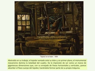 Abstraído en su trabajo, el tejedor sentado ante su telar y, en primer plano, el monumental
mecanismo domina la totalidad del cuadro. Da la impresión de ser como un marco de
gigantescas dimensiones que, con su enrejado de líneas horizontales y verticales, parece
absorber el flaco cuerpo del tejedor, haciéndolo formar parte de su propia máquina.
“Tejedor en el telar”, 1884
 