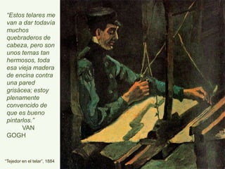 “Tejedor en el telar”, 1884
“Estos telares
me van a dar
todavía muchos
quebraderos de
cabeza, pero
son unos temas
tan hermosos,
toda esa vieja
madera de
encina contra
una pared
grisácea; estoy
plenamente
convencido de
que es bueno
pintarlos.”
VAN GOGH
 