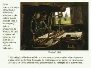(…) Van Gogh había desarrollado precisamente en estos cuadros algo así como su
propio canon de belleza, buscando la inspiración en las gentes de su entorno,
seres que, sin ser en efecto bellos, personificaban su concepto de la autenticidad.
En las
representacion
es conjuntas
del obrero y su
instrumento de
trabajo queda
excluido todo
lo pintoresco y
todo lo
anecdótico. Se
muestra no
sólo la dureza y
el esfuerzo,
sino también la
dignidad de la
vida del
trabajador.
“Tejedor”, 1884
 