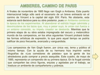 A finales de noviembre de 1885 llega van Gogh a Amberes. Este puerto
internacional belga sólo será el escenario de un breve entreacto en el
camino de Vincent a la capital del siglo XIX: París. No obstante, esta
estancia será decisiva para su obra posterior, pues en Amberes comienza
la época de los experimentos. Al abandonar el estricto hogar calvinista y
desvincularse de los lazos que, muy a pesar suyo, le unían con fuerza a
un entorno conocido, su ímpetu creador se desborda. Mientras que la
primera etapa de su obra estaba impregnada del oscuro y melancólico
mundo de los campesinos, en los años siguientes Vincent probará todas
las formas artísticas de expresión, lo que para aquel tiempo se podría
calificar de poco frecuente, avanzado y vanguardista.
Los campesinos de Van Gogh fueron, por única vez, tema y público al
mismo tiempo. Con la ayuda de su hermano hizo imprimir veinte
litografías de «Los comedores de patatas» que la gente de los
alrededores pudo comprar a precio asequible. Este cuadro, de mayo de
1885, representa un compendio de su primera época. En la frugal comida
que comparten las cinco figuras, enjutas y agotadas por el trabajo, se
trasluce un ambiente de compañerismo y pobreza.
 