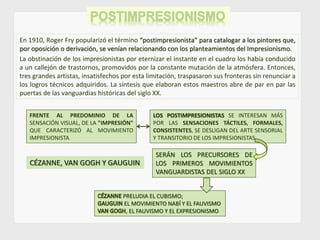 En 1910, Roger Fry popularizó el término “postimpresionista” para catalogar a los pintores que,
por oposición o derivación, se venían relacionando con los planteamientos del Impresionismo.
La obstinación de los impresionistas por eternizar el instante en el cuadro los había conducido
a un callejón de trastornos, promovidos por la constante mutación de la atmósfera. Entonces,
tres grandes artistas, insatisfechos por esta limitación, traspasaron sus fronteras sin renunciar a
los logros técnicos adquiridos. La síntesis que elaboran estos maestros abre de par en par las
puertas de las vanguardias históricas del siglo XX.
FRENTE AL PREDOMINIO DE LA
SENSACIÓN VISUAL, DE LA "IMPRESIÓN"
QUE CARACTERIZÓ AL MOVIMIENTO
IMPRESIONISTA
LOS POSTIMPRESIONISTAS SE INTERESAN MÁS
POR LAS SENSACIONES TÁCTILES, FORMALES,
CONSISTENTES, SE DESLIGAN DEL ARTE SENSORIAL
Y TRANSITORIO DE LOS IMPRESIONISTAS
SERÁN LOS PRECURSORES DE
LOS PRIMEROS MOVIMIENTOS
VANGUARDISTAS DEL SIGLO XX
CÉZANNE, VAN GOGH Y GAUGUIN
PRELUDIA EL CUBISMO;
EL MOVIMIENTO NABÍ Y EL FAUVISMO
, EL FAUVISMO Y EL EXPRESIONISMO
 