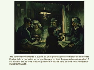 “Me sorprendió vivamente el cuadro de unas pobres gentes comiendo en una choza
lúgubre bajo la mortecina luz de una lámpara. Lo tituló 'Los comedores de patatas'. A
su manera, era de una fealdad grandiosa y estaba lleno de una vida inquietante.”
ÈMILE BERNARD
 