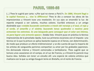 (…) Theo le sugirió por carta: «¿Por qué no vienes a París?». En 1886, Vincent llegó a
la capital francesa y... vive la différence! Theo le dio a conocer las obras de los
impresionistas y Vincent tuvo una revelación. En sus ojos se encendió la luz: de
repente empezó a ver colores, muchos colores. Escribió entonces a un amigo
diciéndole que «estaba buscando contrastes a través del naranja y el azul, el rojo y
el verde, el amarillo y el violeta; buscando tonos quebrados o neutros para
armonizar los extremos. Es una búsqueda para conseguir que el color sea intenso,
no para lograr una armonía opaca». Estaba listo. Vincent puso en práctica la técnica
impresionista de la pincelada rápida, tuvo sus primeros escarceos con el impasto -una
técnica en la que la pintura se aplica bastante espesa en el lienzo, con determinación,
de modo que produce un efecto tridimensional- y se dio cuenta de que la mayoría de
los artistas de vanguardia parisinos compartían su amor por los grabados japoneses.
Era demasiado intenso y Vincent comenzaba a tambalearse. Theo sugirió que se
tomara unas vacaciones en el campo, en el sur de Francia, y a Vincent le pareció muy
buena idea. Soñaba con tener un estudio allí: una especie de colonia artística que
rivalizara con la que su amigo Gauguin tenía en Bretaña, en el norte de Francia.
 