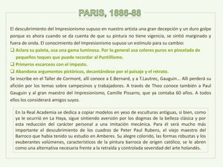 El descubrimiento del Impresionismo supuso en nuestro artista una gran decepción y un duro golpe
porque es ahora cuando se da cuenta de que su pintura no tiene vigencia, se sintió marginado y
fuera de onda. El conocimiento del Impresionismo supuso un estímulo para su cambio:
 Aclara su paleta, usa una gama luminosa. Por lo general usa colores puros en pincelada de
pequeños toques que puede recordar al Puntillismo.
 Primeros escarceos con el impasto.
 Abandona argumentos pictóricos, decantándose por el paisaje y el retrato.
Se inscribe en el Taller de Cormont, allí conoce a E.Bernard, y a T.Lautrec, Gauguin... Allí perderá su
afición por los temas sobre campesinos y trabajadores. A través de Theo conoce también a Paul
Gauguin y al gran maestro del Impresionismo, Camille Pissarro, que ya contaba 60 años. A todos
ellos los considerará amigos suyos.
En la Real Academia se dedica a copiar modelos en yeso de esculturas antiguas, si bien, como
ya le ocurrió en La Haya, sigue sintiendo aversión por los dogmas de la belleza clásica y por
esta reducción del carácter personal a una imitación mecánica. Para él será mucho más
importante el descubrimiento de los cuadros de Peter Paul Rubens, el viejo maestro del
Barroco que había tenido su estudio en Amberes. Su alegre colorido, las formas robustas y los
exuberantes volúmenes, característicos de la pintura barroca de origen católico, se le abren
como una alternativa necesaria frente a la retraída y controlada severidad del arte holandés.
 