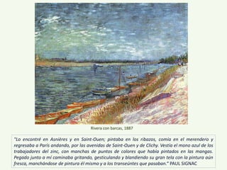 "Lo encontré en Asnières y en Saint-Ouen; pintaba en los ribazos, comía en el merendero y
regresaba a París andando, por las avenidas de Saint-Ouen y de Clichy. Vestía el mono azul de los
trabajadores del zinc, con manchas de puntos de colores que había pintados en las mangas.
Pegado junto a mí caminaba gritando, gesticulando y blandiendo su gran tela con la pintura aún
fresca, manchándose de pintura él mismo y a los transeúntes que pasaban.“ PAUL SIGNAC
Rivera con barcas, 1887
 