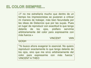 «Y no me extrañaría mucho que dentro de un
tiempo los impresionistas se pusieran a criticar
mi manera de trabajar, más bien fecundada por
las ideas de Delacroix que por las suyas. Pues
en lugar de reproducir con exactitud lo que tengo
delante de los ojos, prefiero servirme
arbitrariamente del color para expresarme con
más fuerza.»
VINCENT VAN GOGH
“Yo busco ahora exagerar lo esencial. No quiero
reproducir exactamente lo que tengo delante de
los ojos, sino que me sirvo arbitrariamente del
color para expresarme con más fuerza.”
VINCENT A THEO
 