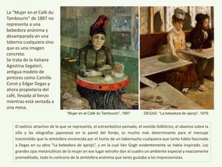 El exótico atractivo de lo que se representa, el estrambótico peinado, el vestido folklórico, el abanico sobre la
silla y las xilografías japonesas en la pared del fondo, es mucho más determinante para el mensaje
transmitido que la atmósfera enrarecida por el humo de un tabernucho cualquiera que tanto había fascinado
a Degas en su obra “La bebedora de ajenjo”, y en la cual Van Gogh evidentemente se había inspirado. Los
grandes ojos melancólicos de la mujer en ese lugar extraño dan al cuadro un ambiente especial y exactamente
premeditado, todo lo contrario de la atmósfera anónima que tanto gustaba a los impresionistas.
La “Mujer en el Café
du Tambourin" de
1887 no representa a
una bebedora
anónima y
desamparada en una
taberna cualquiera
sino que es una
imagen concreta.
Se trata de la italiana
Agostina Segatori,
antigua modelo de
pintores como Camille
Corot y Edgar Degas y
ahora propietaria del
café, llevada al lienzo
mientras está sentada
a una mesa. “Mujer en el Café du Tambourin”, 1887 DEGAS: “La bebedora de ajenjo”, 1876
 