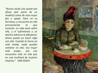 “Nunca recibí una ayuda tan
eficaz (por parte de un
modelo) como de esta mujer
fea y ajada. Para mi es
hermosa, y encuentro en ella
precisamente lo que
necesito. La vida pasó sobre
ella, y el sufrimiento y un
destino adverso la dibujaron;
ahora puedo yo hacer algo
con ella. Cuando la tierra no
está arada, nada puedes
sembrar en ella. Esa mujer
está arada... por eso
encuentro más en ella que
en una multitud de mujeres
intactas.” VAN GOGH
 