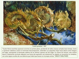 “Cuatro flores marchitas aparecen enormes en primer plano, pendiendo de tallos resecos cortados hace tiempo. Como
si quisieran rebelarse contra la inminente descomposición, extienden sus pequeñas hojas hacia afuera como lenguas
de fuego, anticipando la llamarada sublime de los últimos cipreses de Van Gogh. En manos de Vincent, este motivo
banal y totalmente corriente adquiere una fuerza de expresión casi existencial; los objetos se convierten en símbolos,
son como signos ocultos de una dolencia que habrá que buscar en el propio artista.” INGO F.WALTHER
“Cuatro girasoles”, 1887
 