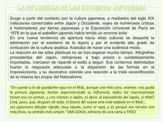 Surge a partir del contacto con la cultura japonesa, a mediados del siglo XIX
(relaciones comerciales entre Japón y Occidente, viajes de numerosos críticos
e historiadores por tierras japonesas y la Exposición Universal de París en
1878 en la que el pabellón japonés había tenido un enorme éxito
En una nueva tendencia de apertura hacia otras culturas se despertó la
admiración por el exotismo de lo lejano y por el evidente alto grado de
civilización de la cultura asiática. Acababa de nacer una auténtica moda.
La reacción en las artes plásticas no se hizo esperar mucho tiempo. Xilografías
procedentes del Japón, reimpresas a bajo precio o cuidadosamente
importadas, marcaron de repente el estilo a seguir. Sus contornos delimitados
fueron la respuesta adecuada a la dispersión de las formas en el
Impresionismo, y su decorativo colorido una reacción a la triste escenificación
de la miseria tan propia del Naturalismo.
“En cuanto a lo de quedarme aquí en el Midi, aunque sea más caro, veamos: nos gusta
la pintura japonesa, hemos experimentado su influencia, todos los impresionistas
tienen eso en común, y ¿no iríamos a Japón, es decir, al equivalente del Japón, el Midi?
Creo, pues, que, después de todo, el futuro del nuevo arte está todavía en el Midi…
Los japoneses dibujan rápido, muy rápido, como el rayo, y es porque sus nervios son
más finos, su sentido más simple.” VAN GOGH, extracto de una carta a THEO
 