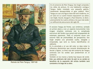 El anciano Tanguy de frente, casi simétrico, sentado
en primer plano y con un aspecto monumental. Esta
imagen simplista contrasta con la complicada
estructura del fondo cuya pared está empapelada de
estampas japonesas. Todo el conjunto acusa una
enorme falta de profundidad, de perspectiva; Van
Gogh emplea una pincelada suelta, alargada y
empastada, que será su marca identificativa en
adelante.
En la pincelada y el uso del color se deja notar la
influencia divisionista que conoció directamente de
Seurat y Signac. La línea roja del contorno de Tanguy
contrasta con los verdes que predominan en el
contorno.
También en las manos y barba hay toques de verde.
Este uso arbitrario del color (la piel no es verde) en
beneficio de la expresión del artista también será
constante a lo largo de su obra.“Retrato de Père Tanguy”, 1887-88
En el comercio de Père Tanguy, Van Gogh compraba
los útiles de pintura. En una habitación contigua
Tanguy había instalado una pequeña galería,
totalmente desapercibida al gran público. Père
Tanguy es casi una figura clave del arte moderno, no
en vano en su cuarto trasero expusieron sus obras
van Gogh, Seurat, Gauguin y Paul Cézanne, es decir,
precisamente los cuatro artistas a los que más tarde
se calificará de precursores del siglo XX.
 