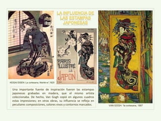 VAN GOGH: “la cortesana, 1887
Una importante fuente de inspiración fueron las estampas
japonesas grabadas en madera, que el mismo artista
coleccionaba. De hecho, Van Gogh copió en algunos cuadros
estas impresiones; en otras obras, su influencia se refleja en
peculiares composiciones, colores vivos y contornos marcados.
KEISAI EISEN: La cortesana, Nishiki-e“,1820
 