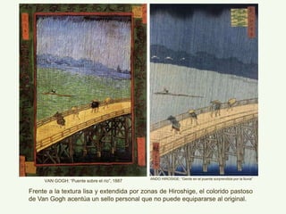 ANDO HIROSIGE: “Gente en el puente sorprendida por la lluvia”
VAN GOGH: “Puente sobre el río”, 1887
Frente a la textura lisa y extendida por zonas de Hiroshige, el colorido pastoso
de Van Gogh acentúa un sello personal que no puede equipararse al original.
 
